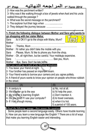 3rd Prep 1st Term 2014 
2- How was the parchment written? 
3- Why was it like walking through a box of jewels when Axel and his uncle 
walked through the passage ? 
4- What was the secret message on the parchment? 
1- The explorer hurt their legs when ……..................... 
2- They delayed the journey because ……….………. 
1- Finish the following dialogue between Mother and Sara who wants to 
go shopping with her sister Maha: 
Sara : Is it OK if I go to the shops with Maha, Mum? 
Mother : …………………………………………………….. . 
Sara : Thanks, Mum …………………………………………………. . 
Mother : I'd rather you didn't take the mobile with you. 
Sara : Please, Mum. I'd like to phone you from the shop. 
Mother : Oh, all right then, but be careful. Your mobile is expensive. 
Sara : ………………………………………. . See you, Mum. 
Mother : Bye, Sara. Don’t be late home. 
what you would say in each of the following situations: 
1- You leave your friend at night. 
2- Your brother has passed an important exam. 
3- Your friend wants to borrow your camera and you agree politely. 
4- A friend of yours wants to know your opinion on people who throw rubbish 
in the street. 
(A) (B) 
1- A century is 
2- We'd better go to the sea 
3- My brother is learning English 
4- Do you mind if I use your computer? 
5- If I had enough money, 
47 
a) No, not at all. 
b) I'd help the poor. 
c) Don’t mention it. 
d) to travel overseas. 
e) when it is hot. 
f) a period of 100 years. 
4-Read the following passage , then answer the questions: 
Some people learn a second language easily. Others have trouble learning 
it. How can you learn a new language like English ? There are a lot of ways 
that make you learning English easier and interesting. 
 