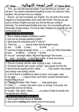 3rd Prep 1st Term 2014 
First , you must like learning English. If you feel that you can learn , you 
will learn. You needn’t understand everything at once. It is natural to make 
mistakes. We can learn from our mistakes. 
Second , you have to practise your English. You can write in the school 
magazine or exchange letters and e-mails with friends. This way you get 
used to writing in English and soon you will see that your writing is 
improving. You should speak English every day. You can practise with your 
classmates outside classes. You will all make mistakes but gradually you will 
communicate well. 
A)- Answer the following questions: 
1- Why is making mistakes sometimes useful? 
2- how can you practise speaking English? 
3- What does the underlined word “it” refer to? 
4- There are ............... ways to make learning English easier. 
a) few b) little c) many d) none 
5- Learning a foreign language will be .............. when you follow these steps. 
a) easy b) difficult c) natural d) hard 
6- You can “ exchange” letters, the word “ exchange” here means ................. 
a) send b) receive c) send not receive d) send and receive 
5- Choose the correct answer from a, b, c or d: 
1- The sun ( is rising- will rise- rises- is going to rise) in the east. 
2- The brave firemen( sent- saved- scored) many people from the fire. 
3- By the time the guests arrived, mother ………. ( has cooked- had cooked-was 
48 
cooking- was cooked ) dinner. 
4- A list of food in a restaurant is called a( menu- card- paper- note) 
5- My uncle…………( doesn’t finish- won't finish- wouldn’t finished-hasn't 
finished) his work yet. 
6- ( Fertilizers- Fishes- Fats- Foxes ) ……..help plants grow. 
7- If she………. ( comes- had come- came- is coming) to the party, she 
would have met her old friends. 
8- A( plate - dish- glass- medal )……… is a piece of metal for people who 
won games and matches. 
6- Read and correct the underlined words: 
1- Good pupils should always be impolite. 
2- Dad used to reading short stories when he was young. 
 