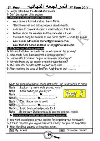 3rd Prep 1st Term 2014 
3- People often have the desert after meals. 
4- Don’t be rude on other people. 
7- Write an e- mail to your pen friend Tony: 
- Your name is Ahmed and you live in Minia. 
- Start the e-mail and ask about your friend’s health. 
- Invite him to come and spend a week with you this winter. 
- Tell him about the weather and the places he will visit. 
- Ask him to bring his camera to take some photos.--Finish the e-mail. 
- Your e-mail address is student@finalexam.com 
- Your friend’s e-mail address is tony@finalexam.com 
8- A) Answer the following questions: 
1- Why couldn't Axel persuade his uncle to give up the journey? 
2- What made Arne Saknussemm a famous scientist? 
3- How was Dr. Fridrikson helpful to Professor Lidenbrock? 
4- Why did Hans cry out in pain when the water hit him? 
1- The Professor decided not to eat nor sleep until …………………….. 
2- After reaching the base of Sneffels, Axel dreamt that ………. 
ـــــــــــــــــــــــــــــــــــــــــــــــــــــــــــــــــــــــــــــــــــــــــــــــــــــــــــــــــــــــــــــــــــــــــــــــــــــــــــــــ 
Nada bought a new mobile phone last week. She is showing it to Noha 
Nada : Look at my new mobile phone, Noha.? 
Noha : Great !When did you buy it? 
Nada : ........................... ................. 
Noha : ........................ .......................? 
Nada : Yes, I know how to use it. 
Noha :......................... .....................? 
Nada : I paid two hundred pounds for it. 
Noha :By the way. Dad promised to buy me one next month. 
1- Write what you would say in the following situations : 
1- You want to apologise to your teacher for forgetting your homework 
2- A friend requests you to give him some money, but you refuse politely. 
3- Your friend has passed an important exam. 
1- My uncle is a- Of course, madam. 
49 
 