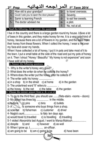 3rd Prep 1st Term 2014 
2- How old is your grandpa? b- to travel overseas. 
3- Could I ask you to open the door,please? c- Seventy. 
4- Samir is learning French d- to eat few sweets. 
5- The doctor advised me e- a pilot. 
50 
f- No, not at all. 
2- Read the following, then answer the questions : 
I live in the country and there is a large garden round my house. I have a lot 
of bees in this garden, and they make honey for me. It is a very good kind of 
honey, because there are a lot of flowers in my garden, and the bees make 
their honey from these flowers. When I collect the honey, I wear a net over 
my face and cover my hands. 
When I have collected a lot of honey, I put it in pots and take most of it to 
the town. I put a small table at the side of the road and put my pots of honey 
on it. Then I shout "Honey ! Beautiful ' My honey is not expensive" and soon 
I have sold all my honey. 
A. Answer the following questions : 
1 - Why is the writer's honey very good? 
2- What does the writer do when he collects the honey? 
3- Where does the writer put the honey after he collects it? 
4- The writer sells his honey ................... . 
a) in a shop b) in the street c) at home d) in the garden 
5- The underlined word "it" refers to ............... . 
a) the honey b) the net c) the table d) the garden 
3- Choose the correct answer from a , b , c or d : 
1- To go to the third floor, you should use ........(flats-stairs -rooms – doors) 
2- My jacket has three big .................. in the middle. 
a) buttons b) pins c) bins d) bullets 
3- A ............. is someone who buys things from a shop. 
a) scientist b) fisherman c) customer d) driver 
4- Nagla's aunt....................... to Italy ten days ago. 
a) would travel b) travelled c) is travelling d) travelling 
5-1 visited Alexandria last August. I went to Marsa Matrouh..................... 
a) despite b) and c) however d) as well 
6- When I grow up, I.................... an-officer. 
a) am going to be b) am c) going to be d) have been 
 