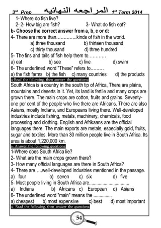 3rd Prep 1st Term 2014 
1- Where do fish live? 
2- 2- How big are fish? 3- What do fish eat? 
b- Choose the correct answer from a, b, c or d: 
4- There are more than…………..kinds of fish in the world. 
a) three thousand b) thirteen thousand 
c) thirty thousand d) three hundred 
5- The fins and tails of fish help them to………… 
a) eat b) see c) live d) swim 
6- The underlined word "These" refers to……… 
a) the fish farms b) the fish c) many countries d) the products 
4-Read the following, then answer the questions: 
South Africa is a country in the south tip of Africa, There are plains, 
mountains and deserts in it. Yet, its land is fertile and many crops are 
grown there. The main crops are cotton, fruits and grains. Seventy-one 
per cent of the people who live there are Africans. There are also 
Asians, mostly Indians, and Europeans living there. Well-developed 
industries include fishing, metals, machinery, chemicals, food 
processing and clothing. English and Afrikaans are the official 
languages there. The main exports are metals, especially gold, fruits, 
sugar and textiles. More than 30 million people live in South Africa. Its 
area is about 1,220,000 km. 
a- Answer the following questions: 
1-Where does South Africa lie? 
2- What are the main crops grown there? 
3- How many official languages are there in South Africa? 
4- There are…..well-developed industries mentioned in the passage. 
a) four b) seven c) six d) five 
5- Most people living in South Africa are................................. 
a) Indians b) Africans c) European d) Asians 
6- The underlined word "main" means the ............... 
a) cheapest b) most expensive c) best d) most important 
4- Read the following, then answer the questions: 
54 
 