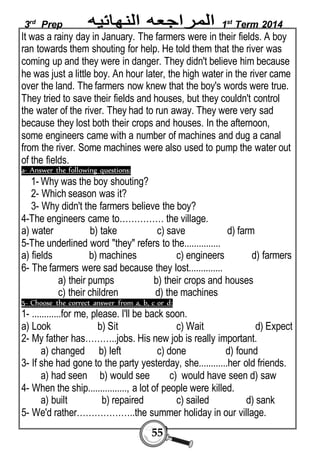3rd Prep 1st Term 2014 
It was a rainy day in January. The farmers were in their fields. A boy 
ran towards them shouting for help. He told them that the river was 
coming up and they were in danger. They didn't believe him because 
he was just a little boy. An hour later, the high water in the river came 
over the land. The farmers now knew that the boy's words were true. 
They tried to save their fields and houses, but they couldn't control 
the water of the river. They had to run away. They were very sad 
because they lost both their crops and houses. In the afternoon, 
some engineers came with a number of machines and dug a canal 
from the river. Some machines were also used to pump the water out 
of the fields. 
a- Answer the following questions: 
1- Why was the boy shouting? 
2- Which season was it? 
3- Why didn't the farmers believe the boy? 
4-The engineers came to…………… the village. 
a) water b) take c) save d) farm 
5-The underlined word "they" refers to the............... 
a) fields b) machines c) engineers d) farmers 
6- The farmers were sad because they lost.............. 
a) their pumps b) their crops and houses 
c) their children d) the machines 
5- Choose the correct answer from a, b, c or d: 
1- ............for me, please. I'll be back soon. 
a) Look b) Sit c) Wait d) Expect 
2- My father has………..jobs. His new job is really important. 
a) changed b) left c) done d) found 
3- If she had gone to the party yesterday, she............her old friends. 
a) had seen b) would see c) would have seen d) saw 
4- When the ship................, a lot of people were killed. 
a) built b) repaired c) sailed d) sank 
5- We'd rather………………..the summer holiday in our village. 
55 
 