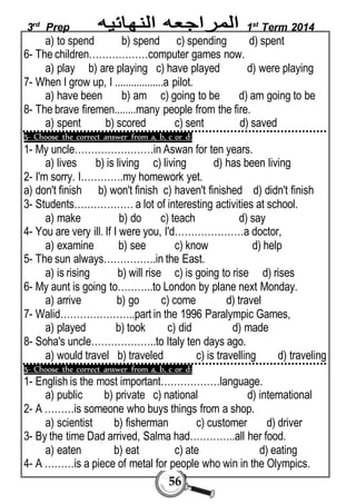 3rd Prep 1st Term 2014 
a) to spend b) spend c) spending d) spent 
6- The children………………computer games now. 
a) play b) are playing c) have played d) were playing 
7- When I grow up, I ..................a pilot. 
a) have been b) am c) going to be d) am going to be 
8- The brave firemen........many people from the fire. 
a) spent b) scored c) sent d) saved 
5- Choose the correct answer from a, b, c or d: 
1- My uncle……………………in Aswan for ten years. 
a) lives b) is living c) living d) has been living 
2- I'm sorry. I………….my homework yet. 
a) don't finish b) won't finish c) haven't finished d) didn't finish 
3- Students……………… a lot of interesting activities at school. 
a) make b) do c) teach d) say 
4- You are very ill. If I were you, I'd…………………a doctor, 
a) examine b) see c) know d) help 
5- The sun always…………….in the East. 
a) is rising b) will rise c) is going to rise d) rises 
6- My aunt is going to………..to London by plane next Monday. 
a) arrive b) go c) come d) travel 
7- Walid…………………..part in the 1996 Paralympic Games, 
a) played b) took c) did d) made 
8- Soha's uncle………………..to Italy ten days ago. 
a) would travel b) traveled c) is travelling d) traveling 
5- Choose the correct answer from a, b, c or d: 
1- English is the most important………………language. 
a) public b) private c) national d) international 
2- A ………is someone who buys things from a shop. 
a) scientist b) fisherman c) customer d) driver 
3- By the time Dad arrived, Salma had…………..all her food. 
a) eaten b) eat c) ate d) eating 
4- A ………is a piece of metal for people who win in the Olympics. 
56 
 
