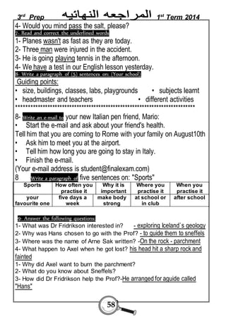 3rd Prep 1st Term 2014 
4- Would you mind pass the salt, please? 
7- Read and correct the underlined words 
1- Planes wasn't as fast as they are today. 
2- Three man were injured in the accident. 
3- He is going playing tennis in the afternoon. 
4- We have a test in our English lesson yesterday. 
8- Write a paragraph of (5) sentences on: (Your school) 
Guiding points: 
• size, buildings, classes, labs, playgrounds • subjects learnt 
• headmaster and teachers • different activities 
************************************************************************** 
8- Write an e-mail to your new Italian pen friend, Mario: 
• Start the e-mail and ask about your friend's health. 
Tell him that you are coming to Rome with your family on August10th 
• Ask him to meet you at the airport. 
• Tell him how long you are going to stay in Italy. 
• Finish the e-mail. 
(Your e-mail address is student@finalexam.com) 
8 Write a paragraph of five sentences on: "Sports" 
58 
Sports How often you 
practise it 
Why it is 
important 
Where you 
practise it 
When you 
practise it 
your 
favourite one 
five days a 
week 
make body 
strong 
at school or 
in club 
after school 
9- Answer the following questions: 
1- What was Dr Fridrikson interested in? - exploring Iceland`s geology 
2- Why was Hans chosen to go with the Prof? - to guide them to sneffels 
3- Where was the name of Arne Sak written? -On the rock - parchment 
4- What happen to Axel when he got lost? his head hit a sharp rock and 
fainted 
1- Why did Axel want to burn the parchment? 
2- What do you know about Sneffels? 
3- How did Dr Fridrikson help the Prof?-He arranged for aguide called 
"Hans" 
 