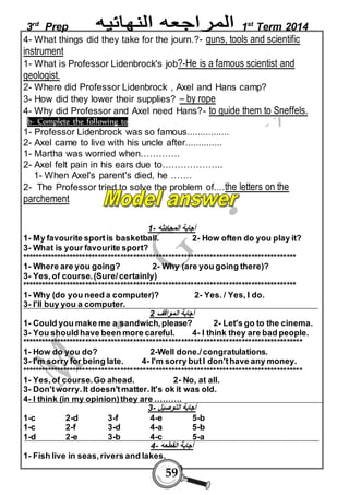 3rd Prep 1st Term 2014 
4- What things did they take for the journ.?- guns, tools and scientific 
instrument 
1- What is Professor Lidenbrock's job?-He is a famous scientist and 
geologist. 
2- Where did Professor Lidenbrock , Axel and Hans camp? 
3- How did they lower their supplies? – by rope 
4- Why did Professor and Axel need Hans?- to guide them to Sneffels. 
b- Complete the following to 
1- Professor Lidenbrock was so famous................ 
2- Axel came to live with his uncle after.............. 
1- Martha was worried when…………. 
2- Axel felt pain in his ears due to……………….. 
1- When Axel's parent's died, he ……. 
2- The Professor tried to solve the problem of....the letters on the 
parchement 
أجابة المحادثه - 1 
1- My favourite sport is basketball. 2- How often do you play it? 
3- What is your favourite sport? 
************************************************************************************** 
1- Where are you going? 2- Why (are you going there)? 
3- Yes, of course. (Sure/ certainly) 
************************************************************************************** 
1- Why (do you need a computer)? 2- Yes. / Yes, I do. 
3- I'll buy you a computer. 
أجابة المواقف 2 
1- Could you make me a sandwich, please? 2- Let's go to the cinema. 
3- You should have been more careful. 4- I think they are bad people. 
**************************************************************************************** 
1- How do you do? 2-Well done./ congratulations. 
3- I'm sorry for being late. 4- I'm sorry but I don't have any money. 
**************************************************************************************** 
1- Yes, of course. Go ahead. 2- No, at all. 
3- Don't worry. It doesn't matter. It's ok it was old. 
4- I think (in my opinion) they are ………. 
أجابة التوصيل - 3 
1-c 2-d 3-f 4-e 5-b 
1-c 2-f 3-d 4-a 5-b 
1-d 2-e 3-b 4-c 5-a 
أجابة القطعه - 4 
1- Fish live in seas, rivers and lakes. 
59 
 