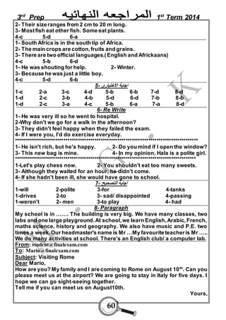 3rd Prep 1st Term 2014 
2- Their size ranges from 2 cm to 20 m long. 
3- Most fish eat other fish. Some eat plants. 
4-c 5-d 6-a 
1- South Africa is in the south tip of Africa. 
2- The main crops are cotton, fruits and grains. 
3- There are two official languages.( English and Africkaans) 
4-c 5-b 6-d 
1- He was shouting for help. 2- Winter. 
3- Because he was just a little boy. 
4-c 5-d 6-b 
اجابة الأختيارى - 5 
1-c 2-a 3-c 4-d 5-b 6-b 7-d 8-d 
1-d 2-c 3-b 4-b 5-d 6-d 7-b 8-b 
1-d 2-c 3-a 4-c 5-b 6-a 7-a 8-d 
6- Re Write 
1- He was very ill so he went to hospital. 
2-Why don't we go for a walk in the afternoon? 
3- They didn't feel happy when they failed the exam. 
4- If I were you, I'd do exercise everyday. 
***************************************************************************************** 
1- He isn't rich, but he's happy. 2- Do you mind if I open the window? 
3- This new bag is mine. 4- In my opinion, Hala is a polite girl. 
**************************************************************************************** 
1-Let's play chess now. 2- You shouldn't eat too many sweets. 
3- Although they waited for an hour, he didn't come. 
4- If she hadn't been ill, she would have gone to school. 
أجابة التصحيح - 7 
1-will 2-polite 3-for 4-tanks 
1-drives 2-to 3- sad/ disappointed 4-passing 
1-weren't 2- men 3-to play 4- had 
8- Paragraph 
My school is in ……. The building is very big. We have many classes, two 
labs and one large playground. At school, we learn English, Arabic, French, 
maths science, history and geography. We also have music and P.E. two 
times a week. Our headmaster's name is Mr …My favourite teacher is Mr ….. 
We do many activities at school. There's an English club/ a computer lab. 
From: student@finalexam.com 
To: Mario@finalexam.com 
Subject: Visiting Rome 
Dear Mario, 
How are you? My family and I are coming to Rome on August 10th. Can you 
please meet us at the airport? We are going to stay in Italy for five days. I 
hope we can go sight-seeing together. 
Tell me if you can meet us on August10th. 
60 
Yours, 
 