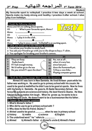 3rd Prep 1st Term 2014 
61 
Student 
My favourite sport is volleyball. I practice it two days a week at school. 
Sports make my body strong and healthy. I practice it after school. I also 
play it on holidays. 
1- Finish the following dialogue 
Mona and Ali are talking about sports . 
Ali : What's your favourite sport, Mona ? 
Mona :……………………………………………………. 
Ali : ........................ ......................................... 
Mona : I play it in the club . 
Ali : ………………………... ................ ? 
Mona : I play it once a week . Volleyball is an exciting sport. 
2- what you would say in the following situations : 
1- You advise your brother to study hard . 
2- You ask your friend to go with you to the shops to buy a T-shirt . 
3- You apologise for breaking your brother's camera . 
(A) (B) 
1- 
2- 
3- 
4- 
5- 
They are busy 
Nadia hasn't 
If l had enough money, 
We'd rather go to the sea 
Do you mind if I open the door? 
a) 
b) 
c) 
d) 
e) 
f) 
No, not at all . 
when it's very hot. 
since last year , 
done the homework yet. 
I'd buy a new bike . 
Playing computer games 
4 - Read the following passage then answer the Questions : 
Ahmed A1i was born in New Damietta .He lived thirteen years while his 
father was working m . He used to go to primary school with his cousin. He 
used to be good at maths but he didn’t use to be good at sports . Now he lives 
with his family in Damietta . He goes to, El-Sadat Secondary School . His 
favourite subjects are science and history. His best friend is Osama . He likes 
him because he makes him laugh . When he grows up, he wants to be a 
doctor like his uncle . He doesn't want to be a businessman like his father . 
A) Answer the followings questions: 
1- What's Ahmed's father ? 
2- Who did he use to go to primary school with ? 
3- Why does he like his friend, Osama ? 
4- Ahmed used to be good at ................ when he was in primary school 
a) history b) maths c) science d) English 
5- The underlined word " he " refers to ................. . 
a) Ahmed b) Ahmed's father c) Ahmed's uncle d) Ahmed's friend 
 