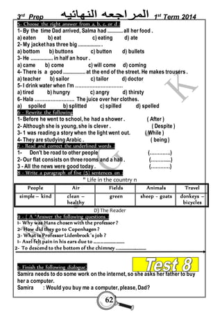3rd Prep 1st Term 2014 
5- Choose the right answer from a, b, c, or d : 
1- By the time Dad arrived, Salma had ........... all her food . 
a) eaten b) eat c) eating d) ate 
2- My jacket has three big ................ . 
a) bottom b) buttons c) button d) bullets 
3- He ................ in half an hour . 
a) came b) come c) will come d) coming 
4- There is a good ................ at the end of the street. He makes trousers . 
a) teacher b) sailor c) tailor d) doctor 
5- I drink water when I'm ………………………… 
a) tired b) hungry c) angry d) thirsty 
6- Hala ……………………. The juice over her clothes. 
a) spoiled b) splitted c) spilled d) spelled 
6 - Rewrite the following 
1- Before he went to school, he had a shower . ( After ) 
2- Although she is young, she is clever . ( Despite ) 
3- 1 was reading a story when the light went out. ( While ) 
4- They are studying Arabic . ( being ) 
7 - Read and correct the underlined words : 
1- Don't be road to other people (………….) 
2- Our flat consists on three rooms and a hall . (………....) 
3 - All the news were good today . (…………) 
8 - Write a paragraph of five (5) sentences on : 
" Life in the country n 
People Air Fields Animals Travel 
62 
simple – kind clean – 
healthy 
green sheep - goats donkeys – 
bicycles 
D) The Reader 
9 - ( A ^Answer the following questions : 
1- Why was Hans chosen with the professor ? 
2- How did they go to Copenhagen ? 
3- What is Professor Lidenbrock 's job ? 
1- Axel felt pain in his ears due to ……………………….. 
2- To descend to the bottom of the chimney ........................... 
1- Finish the following dialogue: 
Samira needs to do some work on the internet, so she asks her father to buy 
her a computer. 
Samira : Would you buy me a computer, please, Dad? 
 
