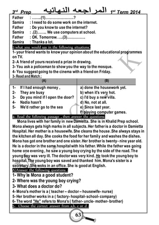 3rd Prep 1st Term 2014 
Father : ……..(1)…………………….? 
Samira : I need to do some work on the internet. 
Father : Do you know to use the internet? 
Samira : .(2)…….. We use computers at school. 
Father : OK. Tomorrow. ….(3)……………. 
Samira : Thanks a lot. 
2-what you would say in the following situations: 
1- your friend wants to know your opinion about the educational programmes 
on TV. 
2- A friend of yours received a prize in drawing. 
3- You ask a policeman to show you the way to the mosque. 
4- You suggest going to the cinema with a friend on Friday. 
3- Read and Match : 
(A) (B) 
63 
1- If I had enough money , 
2- They are busy 
3- Do you mind if I open the door? 
4- Nadia hasn't 
5- We'd rather go to the sea 
a) done the housework yet. 
b) when it's very hot. 
c) I'd buy a new villa. 
d) No, not at all. 
e) Since last year. 
f) playing computer games. 
4- Read the following passage , then answer the questions: 
Mona lives with her family in new Damietta. She is in Khalid Prep school. 
Mona always gets high marks in all subjects. Her father is a doctor in Damietta 
Hospital. Her mother is a housewife. She cleans the house .She always stays in 
the kitchen all day. She cooks the food for her family and washes the dishes. 
Mona has got one brother and one sister. Her brother is twenty- nine year old. 
He is a doctor in the same hospital with his father. While the father was going 
home one evening , he saw a young boy crying by the side of the road. The 
young boy was very ill. The doctor was very kind. He took the young boy to 
hospital. The young boy was saved and thanked him. Mona's sister is a 
secretary. She woks in an office. She is good at English. 
A)Answer the following questions : 
1- Why is Mona a good student? 
2- Where was the young boy crying? 
3- What does a doctor do? 
4- Mona's mother is a ( teacher – doctor – housewife- nurse) 
5- Her brother works in a ( factory- hospital- school- company) 
6- The word "He" refers to Mona's ( father- uncle- mother- brother) 
5- Choose the correct answer from a,b, c or d : 
 