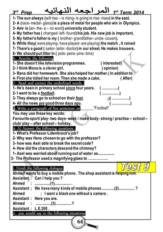 3rd Prep 1st Term 2014 
1- The sun always (will rise – is rising- is going to rise- rises) in the east. 
2- A (race- medal- glass) is a piece of metal for people who win in Olympics. 
3- Amr is (an- the- a – no word) university student. 
4- My father has ( changed- left- found) his job. His new job is important. 
5- My father's father is my ( brother- grandfather- uncle- cousin). 
6- While they( were playing- have played- are playing) the match , it rained 
7- There's a good ( sailor- tailor- doctor) in our street. He makes trousers. 
8- We should put litter in ( pots- pens- pins- bins) 
6- Rewrite the following 
1- She doesn't like television programmes. ( interested) 
2- I think Mona is a clever girl. ( opinion) 
3- Rana did her homework. She also helped her mother.( In addition to 
4- First she tidied her room. Then she made a cake. ( After) 
7- Read and correct the underlined words : 
1- He's been in primary school since four years. ( …………..) 
2- I want to be a football. ( ……………) 
3- They always go to school on their foot. ( ……………) 
4- All the news are good three days ago. ( …………….) 
8- Write a paragraph of five sentences on "Football" 
You may use these key words: 
Favourite sport/ play- two days- week / make body- strong / practise – school – 
club/ play – after school – holiday. 
9- A) Answer the following questions : 
1- What's Professor Lidenbrock's job? 
2- Why was Hans chosen to go with the professor? 
3- how was Axel able to break the secret code? 
4- How did the characters descend the chimney? 
1- Axel was worried about running out of water as................ 
3- The Professor used a magnifying glass to …………….. 
1- Finish the following dialogue: 
Ahmed wants to buy a mobile phone . The shop assistant is helping him. 
Assistant : Can I help you ? 
Ahmed : ...............(1)................ . 
Assistant ; We have many kinds of mobile phones ............(2)................ ? 
Ahmed ; I want a black one without a camera . 
Assistant : Here you are. 
Ahmed : ...............(3)................? 
Assistant : L.E.200 . 
2- you would say in the following situations: 
64 
 