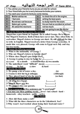 3rd Prep 1st Term 2014 
1- You advise your friend to hurry as you are late for school. 
2- Your friend tells you he is sorry because he broke your camera. 
3- You want your cousin to lend you some money. 
1- Mother advise me a- to check the oil in the engine. 
2- I feel sick, b- writing the best poem. 
3- Murad was sad because c- to study hard for the exam. 
4- Salem got a prize d- his son had an accident at school. 
5- Ali asked the mechanic e- not too much. 
f- so I am going to see the doctor 
4- Read the following then answer the questions 
Maged has a pen friend in England. He is called George. He is fifteen. 
But Maged is fourteen. Both of them have never met. They often write to 
each other. Maged's letters to George are short. Ifs still difficult for him 
to write in English. Maged received a letter from George yesterday. It 
made him very pleased. George will come to Egypt next July and stay 
for two weeks. 
A- Answer the following questions : 
1- What is the nationality of George ? 
2- Why are Maged's letters to George short? 
3- Where does Maged's pen friend live? 
4- George is going to stay in Egypt for ..................... 
a) a year b) a month c) fourteen days d) two months 
5- The underline d word "difficult" means ……………….... 
a) easy b) fast c) slow d) hard 
6- Rewrite the following 
1- We pump a lot of water a day. (is) 
2- Usama is rich but he is unhappy. (Although) 
3- They played hard to win the match, (so that) 
7- Read and correct the underlined words: 
1- All of we love Egypt. (...............) 
2- Ahmed never says lies. (.................) 
3- We needn't obey our parents. (..................) 
8- Write a paragraph of five sentences on:"A good pupil" 
• You may use these guiding words : never - late school - hard - 
homework - obey teachers - polite – active 
D- The Reader 
1 - How did Hans make a raft? 
2- What did the three characters see in the Lidenbrock Sea? 
3-Why wasn't Axel worried about losing their food and water ? 
65 
 