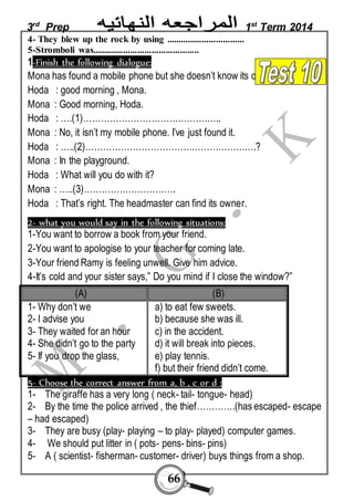 3rd Prep 1st Term 2014 
4- They blew up the rock by using ................................. 
5-Stromboli was............................................. 
1-Finish the following dialogue: 
Mona has found a mobile phone but she doesn’t know its owner. 
Hoda : good morning , Mona. 
Mona : Good morning, Hoda. 
Hoda : ….(1)……………………………………….. 
Mona : No, it isn’t my mobile phone. I’ve just found it. 
Hoda : …..(2)………………………………………………….? 
Mona : In the playground. 
Hoda : What will you do with it? 
Mona : …..(3)…………………………. 
Hoda : That’s right. The headmaster can find its owner. 
2- what you would say in the following situations: 
1-You want to borrow a book from your friend. 
2-You want to apologise to your teacher for coming late. 
3-Your friend Ramy is feeling unwell. Give him advice. 
4-It’s cold and your sister says,” Do you mind if I close the window?” 
(A) (B) 
66 
1- Why don’t we 
2- I advise you 
3- They waited for an hour 
4- She didn’t go to the party 
5- If you drop the glass, 
a) to eat few sweets. 
b) because she was ill. 
c) in the accident. 
d) it will break into pieces. 
e) play tennis. 
f) but their friend didn’t come. 
5- Choose the correct answer from a, b , c or d : 
1- The giraffe has a very long ( neck- tail- tongue- head) 
2- By the time the police arrived , the thief………….(has escaped- escape 
– had escaped) 
3- They are busy (play- playing – to play- played) computer games. 
4- We should put litter in ( pots- pens- bins- pins) 
5- A ( scientist- fisherman- customer- driver) buys things from a shop. 
 