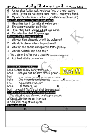 3rd Prep 1st Term 2014 
6- Ahmed plays football well. He always ( score- drives– scores) 
7- While I ( going- go- was going- gone) home , I met my old friend. 
8- My father ‘s father is my ( brother – grandfather – uncle- cousin) 
6 – Read and correct the underlined words: 
1- Hanan has lived in Damietta since four years. 
2- Everything was written on English . 
3- If you study hard , you would get high marks. 
4- This school was built fifty years age. 
8Answer the following questions : 
1- Why was Hans chosen to go with the professor? 
2- Why did Axel want to burn the parchment? 
3- What did Axel and his uncle prepare for the journey? 
4- Why did Axel feel pain in his ears? 
1- The crater of Sneffels was shaped like ............................. 
4- Axel lived with his uncle when .............................................. 
1- Finish the following dialogue : 
Noha wants to borrow money from Hani. 
Noha :Can you lend me some money, please ? 
Hani : ………………………………………….. 
Noha : One hundred pounds because ……………………………. 
Hani : A present! For whom ? 
Noha : It's Mother's Day ………………………………… 
Hani A watch ! That's great, she'll be so pleased. 
2- what you would say in the following situations: 
1- You are asked how often you go shopping a week. 
2- Advise your friend to eat fresh fruit. 
3- Your sister has just won a prize 
3" Read and match : 
(A) (B) 
67 
 