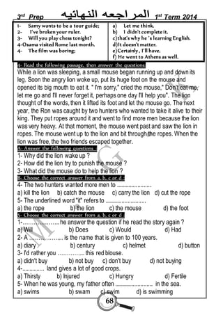 3rd Prep 1st Term 2014 
68 
1- Samy wants to be a tour guide; 
2- I've broken your ruler. 
3- Will you play chess tonight? 
4-Osama visited Rome last month. 
4- The film was boring; 
a) Let me think. 
b) I didn't complete it. 
c)that's why he 's learning English. 
d)It doesn't matter. 
e)Certainly , I'll have. 
f) He went to Athens as well. 
4- Read the following passage, then answer the questions: 
While a lion was sleeping, a small mouse began running up and down its 
leg. Soon the angry lion woke up, put its huge foot on the mouse and 
opened its big mouth to eat it. " I'm sorry," cried the mouse," Don't eat me, 
let me go and I'll never forget it, perhaps one day I'll help you". The lion 
thought of the words, then it lifted its foot and let the mouse go. The next 
year, the Ron was caught by two hunters who wanted to take it alive to their 
king. They put ropes around it and went to find more men because the lion 
was very heavy. At that moment, the mouse went past and saw the lion in 
ropes. The mouse went up to the lion and bit through the ropes. When the 
lion was free, the two friends escaped together. 
A- Answer the following questions : 
1- Why did the lion wake up ? 
2- How did the lion try to punish the mouse ? 
3- What did the mouse do to help the lion ? 
B- Choose the correct answer from a, b, c or d : 
4- The two hunters wanted more men to ....................... 
a) kill the lion b) catch the mouse c) carry the lion d) cut the rope 
5- The underlined word "it" refers to ........................... 
a) the rope b) the lion c) the mouse d) the foot 
5- Choose the correct answer from a, b, c or d : 
1-……………….. he answer the question if he read the story again ? 
a) Will b) Does c) Would d) Had 
2- A …………….... is the name that is given to 100 years. 
a) diary b) century c) helmet d) button 
3- I'd rather you …………... this red blouse. 
a) didn't buy b) not buy c) don't buy d) not buying 
4-............... land gives a lot of good crops. 
a) Thirsty b) Injured c) Hungry d) Fertile 
5- When he was young, my father often ......................... in the sea. 
a) swims b) swam c) swim d) is swimming 
 