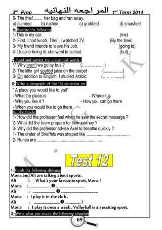 3rd Prep 1st Term 2014 
6- The thief......... her bag and ran away. 
a) planned b) rushed c) grabbed d) smashed 
6- Rewrite the following 
1-This is my car. (me) 
2- First, I had lunch. Then, I watched TV. (By the time) 
3- My friend intends to leave his Job. (going to) 
4- Despite being ill, she went to school, (but) 
7- Read and correct the underlined words : 
1" Why aren't we go by bus ? (…………......) 
2- The little girl spelled juice on the carpet (..................) 
3- On addition to English, I studied Arabic (………........) 
8- Write a paragraph of five (5) sentences on 
" A place you would like to visit" 
- What the place-is - Where it is 
- Why you like it ? - How you can go there 
- When you would like to go there 
D- The Reader 
1- How did the professor feel when he saw the secret message ? 
2- What did the team prepare for their journey ? 
3- Why did the professor advise Axel to breathe quickly ? 
1- The crater of Sneffels was shaped like ........................................ 
2- Runes are ........................................................... 
1- Finish the following dialogue 
Mona and Ali are talking about sports . 
Ali : What's your favourite sport, Mona ? 
Mona :……………………………………………………. 
Ali : ........................ ......................................... 
Mona : I play it in the club . 
Ali : ………………………... ................ ? 
Mona : I play it once a week . Volleyball is an exciting sport. 
2- Write what you would the following situation 
69 
 
