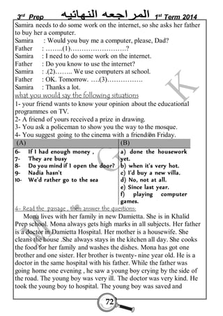 3rd Prep 1st Term 2014 
Samira needs to do some work on the internet, so she asks her father 
to buy her a computer. 
Samira : Would you buy me a computer, please, Dad? 
Father : ……..(1)…………………….? 
Samira : I need to do some work on the internet. 
Father : Do you know to use the internet? 
Samira : .(2)…….. We use computers at school. 
Father : OK. Tomorrow. ….(3)……………. 
Samira : Thanks a lot. 
what you would say the following situations 
1- your friend wants to know your opinion about the educational 
programmes on TV. 
2- A friend of yours received a prize in drawing. 
3- You ask a policeman to show you the way to the mosque. 
4- You suggest going to the cinema with a friend on Friday. 
(A) (B) 
6- If I had enough money , 
7- They are busy 
8- Do you mind if I open the door? 
9- Nadia hasn't 
10- We'd rather go to the sea 
72 
a) done the housework 
yet. 
b) when it's very hot. 
c) I'd buy a new villa. 
d) No, not at all. 
e) Since last year. 
f) playing computer 
games. 
4- Read the passage , then answer the questions: 
Mona lives with her family in new Damietta. She is in Khalid 
Prep school. Mona always gets high marks in all subjects. Her father 
is a doctor in Damietta Hospital. Her mother is a housewife. She 
cleans the house .She always stays in the kitchen all day. She cooks 
the food for her family and washes the dishes. Mona has got one 
brother and one sister. Her brother is twenty- nine year old. He is a 
doctor in the same hospital with his father. While the father was 
going home one evening , he saw a young boy crying by the side of 
the road. The young boy was very ill. The doctor was very kind. He 
took the young boy to hospital. The young boy was saved and 
 
