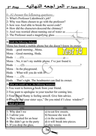 3rd Prep 1st Term 2014 
9- A) Answer the following questions : 
1- What's Professor Lidenbrock's job? 
2- Why was Hans chosen to go with the professor? 
3- how was Axel able to break the secret code? 
4- How did the characters descend the chimney? 
1- Axel was worried about running out of water as …................... 
2- The Professor used a magnifying glass ……………….. 
1-Finish the following dialogue: 
Mona has found a mobile phone but she doesn’t know its owner. 
Hoda : good morning , Mona. 
Mona : Good morning, Hoda. 
Hoda : ….(1)……………………………………….. 
Mona : No, it isn’t my mobile phone. I’ve just found it. 
Hoda : …..(2)………………………………………………….? 
Mona : In the playground. 
Hoda : What will you do with it? 
Mona : …..(3)…………………………. 
Hoda : That’s right. The headmaster can find its owner. 
2- what you would say in the following situations: 
1-You want to borrow a book from your friend. 
2-You want to apologise to your teacher for coming late. 
3-Your friend Ramy is feeling unwell. Give him advice. 
4-It’s cold and your sister says,” Do you mind if I close window?” 
3- Read and match 
(A) (B) 
74 
1- Why don’t we 
2- I advise you 
3- They waited for an hour 
4- She didn’t go to the party 
5- If you drop the glass, 
a) to eat few sweets. 
b) because she was ill. 
c) in the accident. 
d) it will break into pieces. 
e) play tennis. 
 