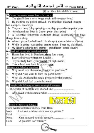 3rd Prep 1st Term 2014 
f) but their friend didn’t come. 
5- Choose the correct answer from a, b , c or d : 
9- The giraffe has a very long ( neck- tail- tongue- head) 
10- By the time the police arrived , the thief(has escaped- escape – 
had escaped- escaping) 
11- They are busy (play- playing – to play- played) computer gam. 
12- We should put litter in ( pots- pens- bins- pins) 
13- A ( scientist- fisherman- customer- driver) is someone who buys 
things from a shop. 
14- Ahmed plays football well. He always ( score- drives– scores) 
15- While I ( going- was going- gone) home , I met my old friend. 
16- My father ‘s father is my ( brother – grandfather – uncle- cousin) 
6 – Read and correct the underlined words: 
5- Hanan has lived in Damietta since four years. 
6- Everything was written on English . 
7- If you study hard , you would get high marks. 
8- This school was built fifty years age. 
8Answer the following questions : 
5- Why was Hans chosen to go with the professor? 
6- Why did Axel want to burn the parchment? 
7- What did Axel and his uncle prepare for the journey? 
8- Why did Axel feel pain in his ears? 
B) Complete the following to make meaningful sentences : 
1- The crater of Sneffels was shaped like ............................. 
6- Axel lived with his uncle when ............................................. 
1- Finish the following dialogue : 
Noha wants to borrow money from Hani. 
Noha :Can you lend me some money, please ? 
Hani : …………………………….. 
Noha : One hundred pounds because …………………. 
Hani : A present! For whom ? 
75 
 