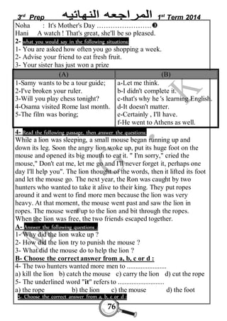 3rd Prep 1st Term 2014 
Noha : It's Mother's Day …………………… 
Hani A watch ! That's great, she'll be so pleased. 
2- what you would say in the following situations: 
1- You are asked how often you go shopping a week. 
2- Advise your friend to eat fresh fruit. 
3- Your sister has just won a prize 
(A) (B) 
1-Samy wants to be a tour guide; 
2-I've broken your ruler. 
3-Will you play chess tonight? 
4-Osama visited Rome last month. 
5-The film was boring; 
76 
a-Let me think. 
b-I didn't complete it. 
c-that's why he 's learning English. 
d-It doesn't matter. 
e-Certainly , I'll have. 
f-He went to Athens as well. 
4- Read the following passage, then answer the questions: 
While a lion was sleeping, a small mouse began running up and 
down its leg. Soon the angry lion woke up, put its huge foot on the 
mouse and opened its big mouth to eat it. " I'm sorry," cried the 
mouse," Don't eat me, let me go and I'll never forget it, perhaps one 
day I'll help you". The lion thought of the words, then it lifted its foot 
and let the mouse go. The next year, the Ron was caught by two 
hunters who wanted to take it alive to their king. They put ropes 
around it and went to find more men because the lion was very 
heavy. At that moment, the mouse went past and saw the lion in 
ropes. The mouse went up to the lion and bit through the ropes. 
When the lion was free, the two friends escaped together. 
A- Answer the following questions : 
1- Why did the lion wake up ? 
2- How did the lion try to punish the mouse ? 
3- What did the mouse do to help the lion ? 
B- Choose the correct answer from a, b, c or d : 
4- The two hunters wanted more men to ....................... 
a) kill the lion b) catch the mouse c) carry the lion d) cut the rope 
5- The underlined word "it" refers to ........................... 
a) the rope b) the lion c) the mouse d) the foot 
5- Choose the correct answer from a, b, c or d : 
 