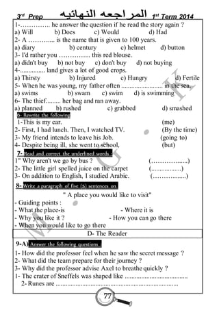 3rd Prep 1st Term 2014 
1-………….. he answer the question if he read the story again ? 
a) Will b) Does c) Would d) Had 
2- A ……….... is the name that is given to 100 years. 
a) diary b) century c) helmet d) button 
3- I'd rather you …………... this red blouse. 
a) didn't buy b) not buy c) don't buy d) not buying 
4-............... land gives a lot of good crops. 
a) Thirsty b) Injured c) Hungry d) Fertile 
5- When he was young, my father often ......................... in the sea. 
a) swims b) swam c) swim d) is swimming 
6- The thief......... her bag and ran away. 
a) planned b) rushed c) grabbed d) smashed 
6- Rewrite the following 
1-This is my car. (me) 
2- First, I had lunch. Then, I watched TV. (By the time) 
3- My friend intends to leave his Job. (going to) 
4- Despite being ill, she went to school, (but) 
7- Read and correct the underlined words : 
1" Why aren't we go by bus ? (…………......) 
2- The little girl spelled juice on the carpet (..................) 
3- On addition to English, I studied Arabic. (………........) 
8- Write a paragraph of five (5) sentences on 
" A place you would like to visit" 
- Guiding points : 
- What the place-is - Where it is 
- Why you like it ? - How you can go there 
- When you would like to go there 
D- The Reader 
9-A) Answer the following questions : 
1- How did the professor feel when he saw the secret message ? 
2- What did the team prepare for their journey ? 
3- Why did the professor advise Axel to breathe quickly ? 
1- The crater of Sneffels was shaped like ...................................... 
2- Runes are .......................................................................... 
77 
 