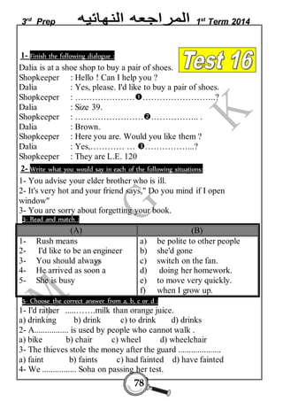 3rd Prep 1st Term 2014 
1- Finish the following dialogue : 
Dalia is at a shoe shop to buy a pair of shoes. 
Shopkeeper : Hello ! Can I help you ? 
Dalia : Yes, please. I'd like to buy a pair of shoes. 
Shopkeeper : ………………………………………..? 
Dalia : Size 39. 
Shopkeeper : ………………………………….. . 
Dalia : Brown. 
Shopkeeper : Here you are. Would you like them ? 
Dalia : Yes,………… … ……………...? 
Shopkeeper : They are L.E. 120 
2- Write what you would say in each of the following situations: 
1- You advise your elder brother who is ill. 
2- It's very hot and your friend says," Do you mind if I open 
window" 
3- You are sorry about forgetting your book. 
3- Read and match : 
(A) (B) 
78 
1- Rush means 
2- I'd like to be an engineer 
3- You should always 
4- He arrived as soon a 
5- She is busy 
a) be polite to other people 
b) she'd gone 
c) switch on the fan. 
d) doing her homework. 
e) to move very quickly. 
f) when I grow up. 
5- Choose the correct answer from a, b, c or d : 
1- I'd rather .....…….milk than orange juice. 
a) drinking b) drink c) to drink d) drinks 
2- A................ is used by people who cannot walk . 
a) bike b) chair c) wheel d) wheelchair 
3- The thieves stole the money after the guard .................... 
a) faint b) faints c) had fainted d) have fainted 
4- We ................ Soha on passing her test. 
 