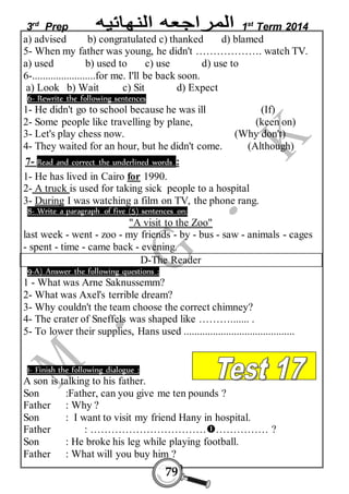 3rd Prep 1st Term 2014 
a) advised b) congratulated c) thanked d) blamed 
5- When my father was young, he didn't ………………. watch TV. 
a) used b) used to c) use d) use to 
6-........................for me. I'll be back soon. 
a) Look b) Wait c) Sit d) Expect 
6- Rewrite the following sentences 
1- He didn't go to school because he was ill (If) 
2- Some people like travelling by plane, (keen on) 
3- Let's play chess now. (Why don't) 
4- They waited for an hour, but he didn't come. (Although) 
7- Read and correct the underlined words : 
1- He has lived in Cairo for 1990. 
2- A truck is used for taking sick people to a hospital 
3- During I was watching a film on TV, the phone rang. 
8- Write a paragraph of five (5) sentences on: 
"A visit to the Zoo" 
last week - went - zoo - my friends - by - bus - saw - animals - cages 
- spent - time - came back - evening. 
D-The Reader 
9-A) Answer the following questions : 
1 - What was Arne Saknussemm? 
2- What was Axel's terrible dream? 
3- Why couldn't the team choose the correct chimney? 
4- The crater of Sneffels was shaped like ………....... . 
5- To lower their supplies, Hans used .......................................... 
1- Finish the following dialogue : 
A son is talking to his father. 
Son :Father, can you give me ten pounds ? 
Father : Why ? 
Son : I want to visit my friend Hany in hospital. 
Father : ………………………………………… ? 
Son : He broke his leg while playing football. 
Father : What will you buy him ? 
79 
 