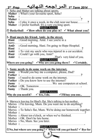 3rd Prep 1st Term 2014 
1- Soha and Maher are talking about sports. 
Maher : What's your favourite sport, Soha? 
Soha : .................................................................................................................................................. 
Maher : .................................................................................. .................................................................? 
Soha : I play it once a week, in the club near our house........................? 
Maher : I prefer football. It's a very exciting sport. 
Model Answer 
 Basketball How often do you play it?  What about you? 
2- Hani meets his friend, Amir, in the street. 
Hani : Good morning, Amir. I see you're in a 
hurry.......................................? 
Amir : Good morning, Hani. I'm going to Hope Hospital. 
Hani : .....................................................................................................................................................? 
Amir : To visit my uncle who was injured in a car accident. 
Hani : Could I go with you, Amir? 
Amir : ...................................................................................That's very kind of you. 
Model Answer 
Where are you going? Why are you going there? Certainly. 
3- Samy needs to do some work on the internet, 
Samy : Would you buy me a computer, please, Dad? 
Father : ...................................................................................................................................................? 
Samy : I need to do some work on the internet. 
Father : Do you know how to use the internet? 
Samy : ...............................................................................We use computers at school. 
Father : OK. Tomorrow....................................................................................................... 
Samy : Thank you. 
Model Answer 
Why do you need it?  Yes, I do. I'll buy you one.. 
4- Marwa is leaving for Hind's flat. She's talking to her mother . 
Marwa : I'm leaving, Mum. Do you want me to do anything? 
Mother : .................................................................................................................................................? 
Marwa : To Soha's flat, Mum. We're doing our homework together. 
Mother : ............................................................................................................................................................? 
Marwa : About ten o'clock, or when we've finished. 
Mother : OK. Don't be late home. 
Marwa : No, Mum. See you later. 
Mother : ............................................................................................................................................................ 
Model Answer 
No, but where are you going?  When will you get back?  Bye for 
8 
 