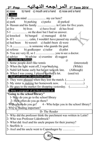 3rd Prep 1st Term 2014 
a) nose b) hand c) mouth and a hand d) nose and a hand 
5 - choose 
3 - Do you mind ........................ my car here? 
a) park b) parking c) parks d) parked 
4- Hassan and his family ........................ in Cairo for five years. 
a) live b) lives c) have lived d) has lived 
5-1 …………… on the door but I had no answer. 
a) knocked b) banged c) managed d) hit 
6- If I ………..... calm, I wouldn't have passed my exam. 
a) had been b) weren't c) hadn't been d) were 
7- A ..................... is someone who guards the goal. 
a) referee b) goalkeeper c) tailor d) pilot 
8- You are very ill, so I ……………..... you to see a doctor. 
a) advice b) advise c) examine d) suggest 
6- Rewrite the following 
1- Some people don't like tennis (interested) 
2- When the light went off, I was studying. (While) 
3- Nabil left home early but he got to work late. (Although) 
4- When I was young, I played football a lot. (used to) 
7- Read and correct the underlined words : 
1- They were pleased when they lost the match. (.......................) 
2- My sister is making her homework now. (.......................) 
3- He goes to the market for shopping yesterday. (......................) 
8- Write a paragraph of (5) five sentences on : 
"Going to the school library" 
1- Why do you go to the school library 
2- How often do you go there? 
- With whom do you go? 4 - Who helps you in the school library? 
- Why is reading important? 
D- The Reader 
1- Why did the professor think the parchment was written in Latin? 
2- Who was Professor Lidenbrock? 
3- What did Axel and his uncle prepare for their journey? 
1- Sneffels is ………………………………………………. 
2- Axel and his uncle went to Copenhagen by ………… 
81 
 