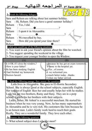 3rd Prep 1st Term 2014 
1- Finish the following dialogue : 
Sara and Reham are talking about last summer holiday. 
Sara : Hi, Reham. Did you have a good summer holiday? 
Reham : Yes, I did. 
Sara : ………………………………….? 
Reham : I spent it in Alexandria. 
Sara : ………………………………………..? 
Reham : We travelled by bus. 
Sara : How did you spend your time there? 
Reham : …………………………………………….. 
2-what you would say of the following situations: 
1- You want to ask your friend's opinion about the film he watched. 
2- You suggest spending the weekend in the village. 
3- You request your younger brother to open the window. 
(A) (B) 
82 
1-Is it OK if I close the window,? 
2-How is your father? 
3-He has been studying English 
4-I had finished my homework 
5-Doctors haven't 
a-because he has got an exam tomorrow. 
b-come to the hospital yet. 
c-Yes , of course. 
d- we welcomed you. 
e-much better today , thanks. 
f-when my father arrived. 
4- Read the following passage, then answer the questions: 
Laila lives in Alexandria. She goes to El-Horria Secondary 
School. She is always good at the school subjects, especially English. 
Her teacher of English likes her and usually helps her with he studies. 
Laila has got two brothers, Ramy and Hany. They are in a perp 
school. Laila helps her brothers with their subjects. 
Laila's father, Mr Ashraf is a successful merchant. He started his 
business when he was very young. Now, he has many supermarkets 
in Alexandria and he is very rich. His customers like him because he 
is an honest man. Laila's family work hard to reach their goals. 
Really, They are a wonderful family. They love each other. 
A- Answer the following questions : 
1- What school subject does Laila like most? 
 