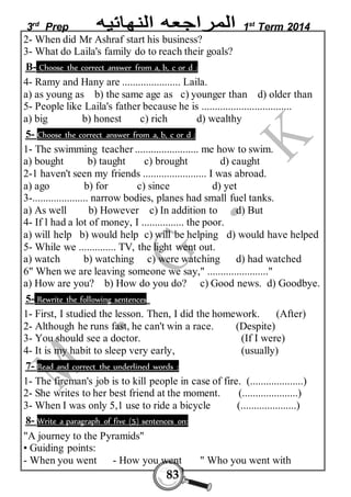 3rd Prep 1st Term 2014 
2- When did Mr Ashraf start his business? 
3- What do Laila's family do to reach their goals? 
B- Choose the correct answer from a, b, c or d : 
4- Ramy and Hany are ...................... Laila. 
a) as young as b) the same age as c) younger than d) older than 
5- People like Laila's father because he is .................................. 
a) big b) honest c) rich d) wealthy 
5- Choose the correct answer from a, b, c or d : 
1- The swimming teacher ........................ me how to swim. 
a) bought b) taught c) brought d) caught 
2-1 haven't seen my friends ........................ I was abroad. 
a) ago b) for c) since d) yet 
3-..................... narrow bodies, planes had small fuel tanks. 
a) As well b) However c) In addition to d) But 
4- If l had a lot of money, I ................ the poor. 
a) will help b) would help c) will be helping d) would have helped 
5- While we .............. TV, the light went out. 
a) watch b) watching c) were watching d) had watched 
6" When we are leaving someone we say," ......................." 
a) How are you? b) How do you do? c) Good news. d) Goodbye. 
5- Rewrite the following sentences 
1- First, I studied the lesson. Then, I did the homework. (After) 
2- Although he runs fast, he can't win a race. (Despite) 
3- You should see a doctor. (If I were) 
4- It is my habit to sleep very early, (usually) 
7- Read and correct the underlined words : 
1- The fireman's job is to kill people in case of fire. (....................) 
2- She writes to her best friend at the moment. (.....................) 
3- When I was only 5,1 use to ride a bicycle (.....................) 
8- Write a paragraph of five (5) sentences on: 
"A journey to the Pyramids" 
• Guiding points: 
- When you went - How you went " Who you went with 
83 
 