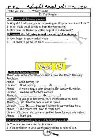 3rd Prep 1st Term 2014 
- Who you met - What you did 
D- The Reader 
9- A) Answer the following questions : 
1- Why did Professor guess the writing on the parchment was Latin? 
2- What made Axel decide to bum the parchment? 
3- How was the Danish scientist helpful to Lidenbrock? 
B) Complete the following to make meaningful sentences : 
1- Axel began to get worried when ……………….. 
1- In order to get water, Hans ……………………………. 
1- Finish the following dialogue : 
Ahmed went to the school library to read a book about the 25tllJanuary 
Revolution . 
Ahmed : Good morning. Sir. 
Librarian : Good morning, ……………………….....? 
Ahmed : I want to read a book about the 25th January Revolution. 
Librarian : We have a lot of books about it. 
Ahmed : ……………………………………...? 
Librarian : If you go to that comer, you'll find the books you need. 
Ahmed : Can I take this book to read at home? 
Librarian :....... ........... because it is the only copy we have here. 
Ahmed : This means that I have to read it here. 
Librarian: Of course . You can also use the internet for more information. 
Ahmed : Thank you. 
2- Write what you would say in each of the following situations: 
1- You meet someone for the first time. 
2- You apologise to your teacher for coming to school late. 
84 
 