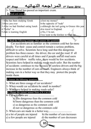 3rd Prep 1st Term 2014 
3- Your friend has passed an important exam. 
3- Read and match : 
(A) (B) 
85 
1-Soha has been studying Greek 
2-Have you ever 
3-After we had finished eating lunch 
4-"Polite" is 
5-Zaki is learning English 
a-lost my money? 
b-the opposite of "rude" 
c-although she isn't going to Greece this year 
d-to travel to England. 
e-No, I 'm not. 
f-we went to the kitchen to wash up. 
4- Read the following passage, then answer the questions: 
Car accidents are as familiar as the common cold but far more 
deadly. Yet their cause and control remain a serious problem, 
difficult to solve. Scientists have long said that this dangerous 
problem has three causes : the driver, the car and the road. If all 
drivers were careful at all times and if people and all road users 
respect and follow traffic rules, there would be few accidents. 
Scientists have helped in making roads much safer. But the number 
of accidents continues to rise because of careless drivers and the big 
increase in the number of cars on roads. Engineers always think of 
making cars in a better way so that they may protect the people 
inside them. 
A-Answer the following questions : 
1- What are three causes of car accidents? 
2- When would car accidents be small in number? 
3- Who have helped in making roads safer? 
B- Choose the correct answer from a, b, c or d ; 
4- Car accidents are ..................................... 
a) less dangerous than the common cold 
b) more dangerous than the common cold 
c) as dangerous as the common cold 
d) not so dangerous as the common cold 
5- When cars are made in a better way,................................. 
a) a lot of people are injured b) the number of cars increases 
c) a few people are injured d) the number of cars decreases 
 