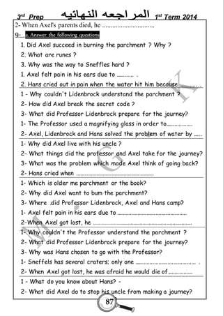 3rd Prep 1st Term 2014 
2- When Axel's parents died, he ............................... 
9- a. Answer the following questions 
1. Did Axel succeed in burning the parchment ? Why ? 
2. What are runes ? 
3. Why was the way to Sneffles hard ? 
1. Axel felt pain in his ears due to ............ . 
2. Hans cried out in pain when the water hit him because ............ . 
1 - Why couldn't Lidenbrock understand the parchment ? 
2- How did Axel break the secret code ? 
3- What did Professor Lidenbrock prepare for the journey? 
1- The Professor used a magnifying glass in order to.................. 
2- Axel, Lidenbrock and Hans solved the problem of water by ...... 
1- Why did Axel live with his uncle ? 
2- What things did the professor and Axel take for the journey? 
3- What was the problem which made Axel think of going back? 
2- Hans cried when …………………………………………………. 
1- Which is older me parchment or the book? 
2- Why did Axel want to bum the parchment? 
3- Where .did Professor Lidenbrock, Axel and Hans camp? 
1- Axel felt pain in his ears due to ............................................... 
2-When Axel got lost, he …………………................................................ 
1- Why couldn't the Professor understand the parchment ? 
2- What did Professor Lidenbrock prepare for the journey? 
3- Why was Hans chosen to go with the Professor? 
1- Sneffels has several craters; only one ......................................... . 
2- When Axel got lost, he was afraid he would die of................. 
1 - What do you know about Hans? - 
2- What did Axel do to stop his uncle from making a journey? 
87 
 