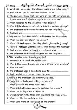 3rd Prep 1st Term 2014 
3- What did the rocks of the chimney walls prove to Professor? 
1- Axel was lost and his torch was broken , so he ........................... 
2- The professor knew that they were on the right way when he… 
1. How were the Icelanders helpful to the three men? 
2. What happened to the lava after it had frozen? 
3. Why did the characters decide to take the western passage? 
4. The professor said he would neither eat nor sleep until……… 
5. Sneffels was…………………………………………………………… 
1. Why was Dr Fridrikson helpful to Professor and his nephew? 
2. What role did Hans play in the journey? 
3. When did Axel suggest that they should give up the journey? 
4. How did Professor Lidenbrock feel when he read the message? 
5. Axel was just about to burn the parchment when.................... 
6. The professor said he would neither eat nor sleep until……… 
1. What was Professor Lidenbrock’s job? 
2. How could Axel break the secret code? 
3. Why did Professor Lidenbrock bring a strong torch with him? 
4. Who was Hans? 
5. The professor used a magnifying glass to ………………………………… 
6. Axel couldn’t burn the parchment because …………………… 
1. Why did the professor use a magnifying glass? 
2. How did Axel feel about making the journey? 
3. Which peak did the three men climb? 
4. When did Axel became eager to continue the journey? 
5. When the boiling water hit Hans, he ………………………… 
6. It was darker so the three men could find their way with … 
2. What terrible dream did Axel had? 
3. What were there at the bottom of the crater? 
88 
 