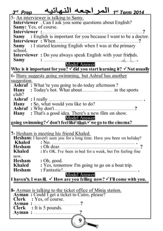 3rd Prep 1st Term 2014 
5- An interviewer is talking to Samy. 
Interviewer . Can I ask you some questions about English? 
Samy: Yes, of course. 
Interviewer :....................................................................................................................................................? 
Samy : English is important for you because I want to be a doctor. 
Interviewer : When.................................................................. .........................................................? 
Samy : I started learning English when I was at the primary 
school. 
Interviewer : Do you always speak English with your friends. 
Samy : ........................................................................................................................................... 
Model Answer 
Why is it important for you? did you start learning it? Not usually 
6- Hany suggests going swimming, but Ashraf has another 
suggestion. 
Ashraf : What 're you going to do today afternoon ? 
Hany : Today's hot. What about................... …….......... in the sports 
club? 
Ashraf : I really .................................................................................................................. . 
Hany : So, what would you like to do? 
Ashraf : Why don't..................................................................................................? 
Hany : That's a good idea. There's a new film on show. 
Model Answer 
going swimming?don't feel like that.we go to the cinema? 
7- Hesham is meeting his friend Khaled. 
Hesham: I haven't seen you for a long time. Have you been on holiday? 
Khaled : No. ..................................................................................................... . 
Hesham : Oh dear. .............................................................................................. ? 
Khaled : It's OK. I've been in bed for a week, but I'm feeling fine 
now. 
Hesham : Oh, good. 
Khaled : Yes, tomorrow I'm going to go on a boat trip. 
Hesham : Fantastic!.......................................................................................... . 
Model Answer 
I haven't. I was ill.  How are you felling now? I'll come with you. 
8- Ayman is talking to the ticket office of Minia station. 
Ayman : Could I get a ticket to Cairo, please? 
Clerk : Yes, of course. 
Ayman : …………………………………… ? 
Clerk : It is 5 pounds. 
Ayman : ……………………………………? 
9 
 