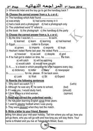 3rd Prep 1st Term 2014 
3- Where did Adel and the boy go to get the handbag back ? 
B- Choose the correct answer from a, b, c or d : 
4- The handbag which Adel found .................................. 
a) was empty b) had some money in it 
c) had a book and a photograph d) had a photograph only 
5- The underlined word "it" refers to ................................. 
a) the book b) the photograph c) the handbag d) the party 
5- Choose the correct answer from a, b, c or d : 
1- By the time I was ten, I......................... to swim. 
b) learned c) learn d) learning a) had learned 
2- Egypt......................... cotton to Europe. 
a) grows b) imports c) exports d) buys 
3- Hesham visited Rome last year. He visited Paris ................... . 
a) however b) as well c) despite d) and 
4- If he had got to station on time, he ......................... the train. 
a) will catch b) will be catching 
c) would catch d) would have caught 
5- A....... is a book in which people write what happens every day. 
a) dictionary b) letter c) diary d) newspaper 
6-......................... for me, please . I'll be back soon. 
a) Look b) Wait c) Sit d) Expect 
6- Rewrite the following sentences 
1 - Why don't we watch TV ? (Let's) 
2- Although he was very ill, he came to school, (but) 
3- If I were you, I would study hard. (should) 
4-1 think Mona is a kind woman, (opinion) 
7- Read and correct the underlined words : 
1- He has been learning English since three years. 
2-1 used to playing football when I was young. 
3- They were pleased when they lost the match. 
8- Write a letter to your friend, Bassem 
telling him about your mid-year holiday. Tell him where you will go, how you 
will go there, who you will go with and how long you will stay there. Your 
name is Khaled and you live at Talaat Harb Street, Suez. 
90 
 