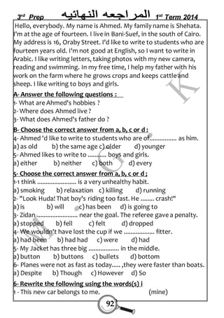 3rd Prep 1st Term 2014 
Hello, everybody. My name is Ahmed. My family name is Shehata. 
I'm at the age of fourteen. I live in Bani-Suef, in the south of Cairo. 
My address is 16, Oraby Street. I'd like to write to students who are 
fourteen years old. I'm not good at English, so I want to write in 
Arabic. I like writing letters, taking photos with my new camera, 
reading and swimming. In my free time, I help my father with his 
work on the farm where he grows crops and keeps cattle and 
sheep. I like writing to boys and girls. 
A- Answer the following questions : 
1- What are Ahmed's hobbies ? 
2- Where does Ahmed live ? 
3- What does Ahmed's father do ? 
B- Choose the correct answer from a, b, c or d : 
4- Ahmed 'd like to write to students who are of................ as him. 
a) as old b) the same age c) older d) younger 
5- Ahmed likes to write to ........... boys and girls. 
a) either b) neither c) both d) every 
5- Choose the correct answer from a, b, c or d ; 
1-1 think ....................... is a very unhealthy habit. 
a) smoking b) relaxation c) killing d) running 
2- "Look Huda! That boy's riding too fast. He ........ crash!" 
a) is b) will c) has been d) is going to 
3- Zidan ........................ near the goal. The referee gave a penalty. 
a) stopped b) fell c) felt d) dropped 
4- We wouldn't have lost the cup if we .................. fitter. 
a) had been b) had had c) were d) had 
5- My Jacket has three big .................. in the middle. 
a) button b) buttons c) bullets d) bottom 
6- Planes were not as fast as today..... ,they were faster than boats. 
a) Despite b) Though c) However d) So 
6- Rewrite the following using the words(s) i 
1 - This new car belongs to me. (mine) 
92 
 