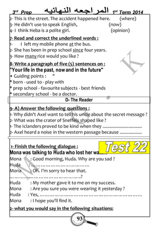 3rd Prep 1st Term 2014 
2- This is the street. The accident happened here. (where) 
3- He didn't use to speak English, (now) 
4- I think Heba is a polite girl. (opinion) 
7- Read and correct the underlined words : 
1- I left my mobile phone at the bus. 
2- She has been in prep school since four years. 
3- How many rice would you like ? 
8- Write a paragraph of five (5) sentences on : 
"Your life in the past, now and in the future" 
• Guiding points : " 
* born - used to - play with 
* prep school - favourite subjects - best friends 
* secondary school - be a doctor. 
D- The Reader 
9- A) Answer the following questions : 
1- Why didn't Axel want to tell his uncle about the secret message ? 
2- What was the crater of Sneffels shaped like ? 
1- The Iclanders proved to be kind when they ................................ 
2- Axel heard a noise in the western passage because .................. 
1- Finish the following dialogue : 
Mona was talking to Huda who lost her watch. 
Mona : Good morning, Huda. Why are you sad ? 
Huda : ……………………………… 
Mona : Oh. I'm sorry to hear that. 
……………………………………..? 
Huda : My mother gave it to me on my success. 
Mona : Are you sure you were wearing it yesterday ? 
Huda : Yes, ……………………………………………………… 
Mona : I hope you'll find it. 
2- what you would say in the following situations: 
93 
 
