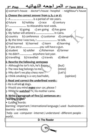 3rd Prep 1st Term 2014 
a) woman's house - doctor's house - hospital - neighbour's house 
5- Choose the correct answer from a, b, c or d : 
1 - A …………………. . is a period of 100 years. 
a) future b) holiday c) race d) century 
2-1 ........................ to Alexandria next week. 
a) go b) going c) am going d) has gone 
3- My father will attend a ......................... in Cairo. 
a) country b) conference c) customer d) company 
4- By the time I was two, I ............................ to talk. 
a) had learned b) learned c) learn d) learning 
5- If you are a .........................you will have a gun. 
a) student b) soldier c) fisherman d) farmer 
6- He didn't ................. anywhere last year. 
a) travelling b) travelled c) travels d) travel 
6- Rewrite the following sentences 
1 - Although he isn't rich, he's happy, (but) 
2- The new bag belongs to me. (mine) 
3- Why don't we play chess now ? (Let's) 
4-1 think smoking is a very bad habit, (opinion) 
7- Read and correct the underlined words : 
1 -He is afraid at dogs. 
2- Would you mind move your car, please ? 
3- While he watched TV, his mother came. 
8- Write a paragraph of five (5) sentences on : 
"learning English" 
• Guiding words: 
learning - important / international language / used - businessmen - 
tourists - scientists 
/ help - use - computer - internet / understand - different people - 
world . 
D- The Reader 
95 
 