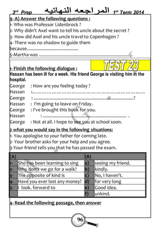 3rd Prep 1st Term 2014 
9- A) Answer the following questions : 
1- Who was Professor Lidenbrock ? 
2- Why didn't Axel want to tell his uncle about the secret ? 
3- How did Axel and his uncle travel to Copenhagen ? 
4- There was no shadow to guide them 
because.......................................... 
5-Martha was ............................................................................ 
1- Finish the following dialogue : 
Hassan has been ill for a week. His friend George is visiting him in the 
hospital. 
George : How are you feeling today ? 
Hassan :…………………………………………………………… 
George : .................................................................................? 
Hassan : I'm going to leave on Friday. 
George : I've brought this book for you. 
Hassan : .................................................................... . 
George : Not at all. I hope to see you at school soon. 
2 what you would say in the following situations: 
1- You apologise to your father for coming late. 
2- Your brother asks for your help and you agree. 
3-Your friend tells you that he has passed the exam. 
(A) (B) 
1- Sh e has been learning to sing a) s eeing my friend. 
2- W hy don't we go for a walk? b) k indly. 
3- Th e opposite of kind is c) N o, I haven't. 
4- H ave you ever lost any money? d ) f or very long 
5- I look. forward to e) G ood idea. 
4- Read the following passage, then answer 
96 
f) u nkind. 
 