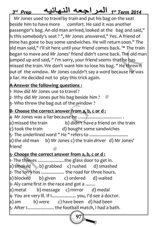 3rd Prep 1st Term 2014 
Mr Jones used to travel by train and put his bag on the seat 
beside him to have more comfort. He said it was another 
passenger's bag. An old man arrived, looked at the bag and said," 
Is this somebody's seat ? ", Mr Jones answered," Yes. A friend of 
mine has gone to buy some sandwiches. He will return soon." The 
old man said," I'll sit here until your friend comes back. '* The train 
began to move and Mr Jones' friend didn't come back. The old man 
jumped up and said, " I'm sorry, your friend seems that he has 
missed the train. We don't want him to lose his bag. " He threw it 
out of the window. Mr Jones couldn't say a word because he was 
a liar. He decided not to play this trick again. 
A-Answer the following questions : 
1- How did Mr Jones use to travel ? 
2- Why did Mr Jones put his bag beside him ? 
3- Who threw the bag out of the window ? 
B- Choose the correct answer from a, b, c or d : 
4- Mr Jones was a liar because he .................................... . 
a) missed the train b) didn't have a friend on the train 
c) took the train d) bought some sandwiches 
5- The underlined word " He " refers to ................................ 
a) the old man b) Mr Jones c) the train driver d) Mr Jones' 
friend 
5- Choose the correct answer from a, b, c or d : 
1- The thieves ......................the glass door to get in. 
a) smoked b) grabbed c) rushed d) smashed 
2- The lorry has ................... the road for three hours. 
a) blocked b) given c) ordered d) waited 
3- Aly came first in the race and got a ........ 
a) metal b) message c) mirror d) medal 
4- You are very ill. If I.................... you, I'd see a doctor. 
a) am b) were c) have been d) had been 
5- After I...................... the football match, I had a bath. 
97 
 