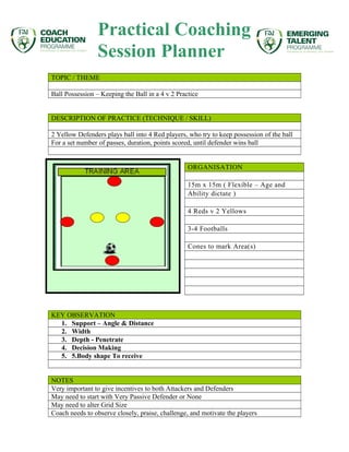 Practical Coaching 
Session Planner 
TOPIC / THEME 
Ball Possession – Keeping the Ball in a 4 v 2 Practice 
DESCRIPTION OF PRACTICE (TECHNIQUE / SKILL) 
2 Yellow Defenders plays ball into 4 Red players, who try to keep possession of the ball 
For a set number of passes, duration, points scored, until defender wins ball 
ORGANISATION 
15m x 15m ( Flexible – Age and 
Ability dictate ) 
4 Reds v 2 Yellows 
3-4 Footballs 
Cones to mark Area(s) 
KEY OBSERVATION 
1. Support – Angle & Distance 
2. Width 
3. Depth - Penetrate 
4. Decision Making 
5. 5.Body shape To receive 
NOTES 
Very important to give incentives to both Attackers and Defenders 
May need to start with Very Passive Defender or None 
May need to alter Grid Size 
Coach needs to observe closely, praise, challenge, and motivate the players 
