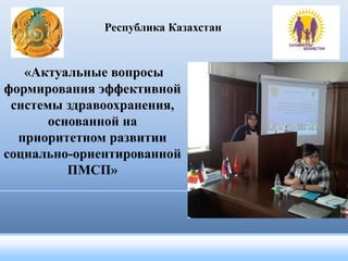 Республика Казахстан 
«Актуальные вопросы 
формирования эффективной 
системы здравоохранения, 
основанной на 
приоритетном развитии 
социально-ориентированной 
ПМСП» 
 