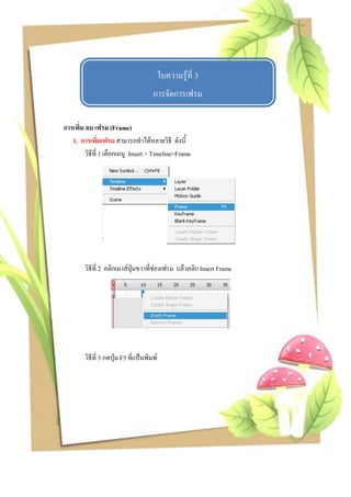 ใบความรู้ที่ 3 การจัดการเฟรม 
การเพิ่ม ลบ เฟรม (Frame) 1. การเพิ่มเฟรม สามารถทาได้หลายวิธี ดังนี้ 
วิธีที่ 1 เลือกเมนู Insert > Timeline>Frame 
วิธีที่ 2 คลิกเมาส์ปุ่มขวาที่ช่องเฟรม แล้วคลิก Insert Frame 
วิธีที่ 3 กดปุ่ม F5 ที่แป้นพิมพ์ 
 