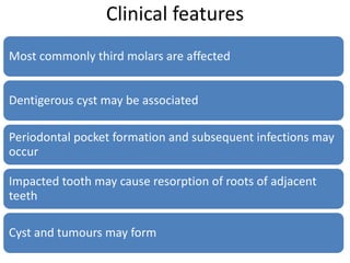 Clinical features
Most commonly third molars are affected
Dentigerous cyst may be associated
Periodontal pocket formation and subsequent infections may
occur
Impacted tooth may cause resorption of roots of adjacent
teeth
Cyst and tumours may form