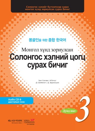 3
3
3
Банг Сонгвөн / И Ёнгсүг
Д. Сайнбилэгт / Д. Эрдэнэсүрэн
Солонгос хэлийг бүтээлчээр сурах
монгол хүнд зориулсан сурах бичиг
몽골인을 위한 종합 한국어
Audio CD &
дасгалын ном
Vklkyukv htlyna wkuw
vejgh dnxnu
Bkyukl hoy; pkjnelvgy
Vklkyukvhtlynawkuw
vejghdnxnu
Bkyuklhoy;pkjnelvgy
БангСонгвөн/ИЁнгсүг
Д.Сайнбилэгт
Д.Эрдэнэсүрэн
Солонгос болон дэлхийн олон орны эрдэмтэн мэргэдийн
судалгаа шинжилгээний арвин баялаг туршлагад үндэслэн эл
сурах бичгийн үндсэн зарчмыг боловсруулсны дээр Монголын
их дээд сургуулийн солонгос хэлний сургалтын хөтөлбөртэй
уялдуулан зохиосон учир солонгос хэл үздэг их дээд сургуульд
ашиглахад нэн тохиромжтой сурах бичиг юм. Өөрөөр хэлбэл,
монгол хүнд зориулсан солонгос хэлний сургалтын арвин
баялаг туршлага, суралцагчдын талаарх бодит мэдээ материалыг
өргөнөөр ашиглаж, тэдний сурах арга барилд дүн шинжилгээ
хийх замаар зохиосон болохоор монгол хүнд зориулсан сурах
бичиг гэж үзвэл зохилтой.
<Сурах бичиг хэрэглэх учир>-аас
Дунд шат
Дунд шат
Дундшат
KB Kookmin BankKB Kookmin Bank
KBKookminBank
���� �� ����� 3_��(��) 3�.indd 1 2013-10-01 �� 7:59:53
 