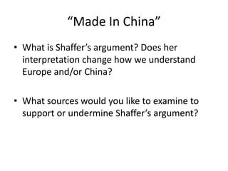 “Made In China”
• What is Shaffer’s argument? Does her
interpretation change how we understand
Europe and/or China?
• What sources would you like to examine to
support or undermine Shaffer’s argument?
 