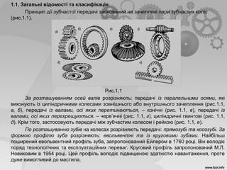 1.1. Загальні відомості та класифікація
Принцип дії зубчастої передачі заснований на зачеплені пари зубчастих коліс
(рис.1.1).
Рис.1.1
За розташуванням осей валів розрізняють: передачі із паралельними осями, які
виконують із циліндричними колесами зовнішнього або внутрішнього зачеплення (рис.1.1,
а, б), передачі із валами, осі яких перетинаються, – конічні (рис. 1.1, в), передачі із
валами, осі яких перехрещуються, – черв’ячні (рис. 1.1, г), циліндричні гвинтові (рис. 1.1,
д). Крім того, застосовують передачі між зубчастим колесом і рейкою (рис. 1.1, е).
По розташуванню зубів на колесах розрізняють передачі: прямозубі та косозубі. За
формою профілю зуба розрізняють: евольвентні та із круговими зубами. Найбільш
поширений евольвентний профіль зуба, запропонований Ейлером в 1760 році. Він володіє
поряд технологічних та експлуатаційних переваг. Круговий профіль запропонований М.Л.
Новиковим в 1954 році. Цей профіль володіє підвищеною здатністю навантаження, проте
дуже вимогливий до мастила.
 