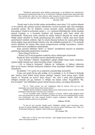 158
Meleklerin gelmesinden yahut Rabbinin gelmesinden, ya da Rabbinin bazı alâmetlerinin/
göstergelerinin gelmesinden başka bir şey mi bekliyorlar? Rabbinin alâmetlerinden/ göstergelerinden
bazısı geldiği gün, daha önce iman etmemiş yahut imanında bir hayır kazanmamış kimseye, artık
inanması bir yarar sağlamaz. De ki: “Bekleyiniz; şüphesiz biz de bekleyicileriz.”
(En’âm/ 158)
“Zoraki iman”ın Kur’an’daki anlamı incelendikten sonra tekrar 7-10. ayetlere dönmek
ve bu ayetlerde dile getirilen kıyamet sahnelerinin evrensel kıyametle ilgili olup olmadığını
incelemek gerekir. Biz bu ifadelerin evrenin kıyameti olarak anlaşılmaması gerektiği
kanısındayız. Çünkü bu ayetlerdeki olaylar, 1. ve 2. ayetlerde bildirildiği gibi, ileride meydana
gelecek kıyamete ve o kıyamette kendisini çok kınayacak nefse kanıt olarak ileri
sürülmektedir. Dolayısıyla ayette anlatılan bu olaylar herkesin dünyada her zaman görüp
bildiği olaylar olmalıdır ki, ileride gerçekleşeceği ileri sürülen o büyük olaya kanıt olarak
gösterilmeleri mümkün olabilsin. Eğer bu olaylar dünyada herkesin her zaman görüp bildiği
olaylar değilse, kanıt gösterilmeleri anlamsız olur. Bu istidlalden hareketle biz, 7-10. ayetlerde
mecazî ifadelerle bir insanın ölüm anının kompozisyonun çizildiği kanısındayız. Ayetler,
insanın ölüm öncesi yaşadıklarını anlatmaktadır.
Şems suresinin tahlilinde “Şems” ve “Kamer” sözcüklerinin mecazen ne anlamlara
gelebileceği hakkındaki görüşlerimizi sıralarken:
- “Şems [Güneş]”in Kur’an;
- “Kamer [Ay]”in de peygamberi sembolize ediyor olabileceğini söylemiştik.
Burada da, Şems suresindeki mecazî anlamlardan hareketle:
- “Ayın tutulması” ifadesini “peygamberin yaptığı tebliğin kişiye fayda vermemesi,
yapılan tebliğe inanmak için vaktin kaçırılmış olması” anlamında;
- “Ay ve Güneş’in birleşmesi” ifadesini de “tebliğcinin ve hidayet rehberinin
[Kur’an’ın] insanın zihninde kişileşerek kendisine fırsatı kaçırdığını bildirmesi” anlamında
anlayabiliriz.
Bu takdirde; 7-10. ayetler ile şu sahnelerin canlandırıldığı söylenebilir:
O gün, yani gözün fal taşı gibi açıldığı, Ay’ın tutulduğu ve Ay ile Güneş’in birleştiği
gün, inançsız insan ölümle burun buruna gelmiştir. İnançsız insan arayışa geçer, ölmek
istemez ve “Kaçacak yer neresi?/ Kaçış nereye?” der. Ama o saatte artık peygamberin
tebliğine inanmak için geç kalmıştır ve tebliğin ona faydası yoktur. Peygamberin “Bu,
Kur’an’dandır!” diye bildirdikleri gerçek olarak karşısına çıkmış, can boğaza dayanmıştır:
94
De ki: “Allah yanında ‘son yurt’ başkalarının değil de yalnızca sizin için ise, eğer
doğrulardan iseniz haydi hemen ölümü temenni ediniz.”
95
Hâlbuki elleriyle işledikleri yüzünden ölümü sonsuz olarak temenni etmezler. Allah ise kendi
benliklerine haksızlık eden o kimseleri çok iyi bilendir.
96
Ve sen, kesinlikle onları, insanların yaşamaya en hırslısı, Allah'ın ortağı olduğunu kabul
etmiş olan kimselerden de daha hırslı bulacaksın. Onların her biri bin sene ömürlendirilmeyi arzular;
oysa ömürlenmek/ çok uzun yaşamak kendisini azaptan uzaklaştırıcı değildir. Allah, onların
yapmakta oldukları şeyleri çok iyi görücüdür.
(Bakara/ 94-96)
30
O gün her kişi, hayırdan işlediği şeyleri, kötülükten işlediği şeyleri hazırlanmış bulur.
Kendisi ile yaptığı kötülükler arasında şüphesiz çok uzak bir mesafe bulunmasını ister. Allah, sizi
Kendisinden sakındırıyor. Şüphesiz Allah, kullarına çok şefkatlidir.
(Âl-i Imran/ 30)
42
İnkâr eden ve Elçi'ye isyan eden kimseler, o gün toprağa karışıp gitmeyi isterler. Allah'tan
hiçbir sözü gizleyemezler de.
12
 