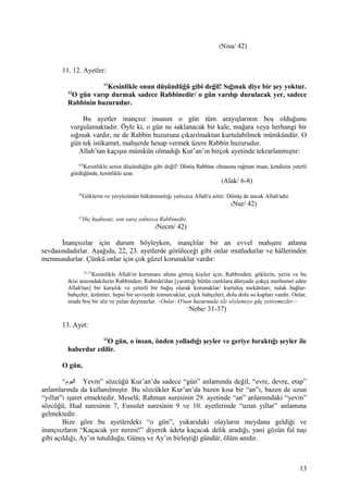(Nisa/ 42)
11. 12. Ayetler:
11
Kesinlikle onun düşündüğü gibi değil! Sığınak diye bir şey yoktur.
12
O gün varıp durmak sadece Rabbinedir/ o gün varılıp durulacak yer, sadece
Rabbinin huzurudur.
Bu ayetler inançsız insanın o gün tüm arayışlarının boş olduğunu
vurgulamaktadır. Öyle ki, o gün ne saklanacak bir kale, mağara veya herhangi bir
sığınak vardır, ne de Rabbin huzuruna çıkarılmaktan kurtulabilmek mümkündür. O
gün tek istikamet, mahşerde hesap vermek üzere Rabbin huzurudur.
Allah’tan kaçışın mümkün olmadığı Kur’an’ın birçok ayetinde tekrarlanmıştır:
6-8
Kesinlikle senin düşündüğün gibi değil! Dönüş Rabbine olmasına rağmen insan, kendisini yeterli
gördüğünde, kesinlikle azar.
(Alak/ 6-8)
42
Göklerin ve yeryüzünün hükümranlığı yalnızca Allah'a aittir. Dönüş de ancak Allah'adır.
(Nur/ 42)
42
Hiç kuşkusuz, son varış yalnızca Rabbinedir.
(Necm/ 42)
İnançsızlar için durum böyleyken, inançlılar bir an evvel mahşere atlama
sevdasındadırlar. Aşağıda, 22, 23. ayetlerde görüleceği gibi onlar mutludurlar ve hâllerinden
memnundurlar. Çünkü onlar için çok güzel korunaklar vardır:
31-37
Kesinlikle Allah'ın koruması altına girmiş kişiler için, Rabbinden; göklerin, yerin ve bu
ikisi arasındakilerin Rabbinden; Rahmân'dan [yarattığı bütün canlılara dünyada çokça merhamet eden
Allah'tan] bir karşılık ve yeterli bir bağış olarak korunaklar/ kurtuluş mekânları; sulak bağlar-
bahçeler, üzümler, hepsi bir seviyede tomurcuklar; çiçek bahçeleri, dolu dolu su kapları vardır. Onlar,
orada boş bir söz ve yalan duymazlar. –Onlar, O'nun huzurunda söz söylemeye güç yetiremezler.–
(
Nebe/ 31-37)
13. Ayet:
13
O gün, o insan, önden yolladığı şeyler ve geriye bıraktığı şeyler ile
haberdar edilir.
O gün,
“‫اليوم‬ Yevm” sözcüğü Kur’an’da sadece “gün” anlamında değil, “evre, devre, etap”
anlamlarında da kullanılmıştır. Bu sözcükler Kur’an’da bazen kısa bir “an”ı, bazen de uzun
“yıllar”ı işaret etmektedir. Meselâ; Rahman suresinin 29. ayetinde “an” anlamındaki “yevm”
sözcüğü, Hud suresinin 7, Fussılet suresinin 9 ve 10. ayetlerinde “uzun yıllar” anlamına
gelmektedir.
Bize göre bu ayetlerdeki “o gün”, yukarıdaki olayların meydana geldiği ve
inançsızların “Kaçacak yer neresi!” diyerek âdeta kaçacak delik aradığı, yani gözün fal taşı
gibi açıldığı, Ay’ın tutulduğu, Güneş ve Ay’ın birleştiği gündür, ölüm anıdır.
13
 